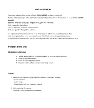 ANGULO MUERTO
Para reglar el espejo debe estar el vehículo INMOVILIZADO, en llano y horizontal.
Aunque todos los espejos están bien reglados siempre hay una parte de atrás que no se ve, se llama ÁNGULO
MUERTO
Debemos mirar por los espejos con frecuencia, pero con brevedad:
Cada 5 segundos:Vías urbanas
Cada 10 segundos:carreteras convencionales
Cada 15 segundos: Autopistas yautovías.
Los espejos exteriores son convexos y se ve el vehículo de detrás más pequeño y alejado. Para
estar bien reglados debe verse una pequeña parte del vehículo y lo máximo posible de calzada.
El espejo interior es plano y para que este bien reglado se tiene que ver 3 o 4 lados de la ventanilla de atrás.
Peligros de la vía:
CONDUCCIÓN NOCTURNA
Adatar la velocidad a la zona iluminada por las luces de nuestro vehículo
2. Evitar el deslumbramiento.
3. Llevar los faros reglados y limpios.
4. Descansar con más frecuencia (aparece fatiga ocular).
CURVAS
1. Debemos evitar salirnos de la curva (efecto fuerza centrífuga), motivos:
-Mucha velocidad.
-Mucha carga.
-Curva muy cerrada (con muy poco ángulo).
2. Antes de entrar: Frenamos.
Durante la curva : Aceleramos suavemente.
 