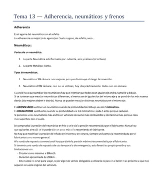 Tema 13 — Adherencia, neumáticos y frenos
Adherencia
Es el agarre del neumático con el asfalto.
La adherencia es mejor (más agarre) en: Suelo rugoso, de asfalto, seco...
Neumáticos:
Partes de un neumático.
1. La parte Neumática está formada por: cubierta, aire y cámara (si la lleva).
2. La parte Metálica: llanta.
Tipos deneumáticos.
1. Neumáticos SIN cámara: son mejores por que disminuye el riesgo de reventón.
2. Neumáticos CON cámara: casi no se utilizan, hoy día prácticamente todos son sin cámara
Cuando haya que cambiar los neumáticos hay que intentar que todos sean iguales de ancho, tamaño y dibujo.
Si se tuviesen que mezclar neumáticos diferentes, al menos serán iguales los del mismo eje y se pondrán los más nuevos
detrás (los mejores deben ir detrás).Nunca se pueden mezclar distintos neumáticos en el mismo eje.
Es ACONSEJADO sustituir un neumático cuando la profundidaddel dibujo sea de 2 milímetros.
Es OBLIGATORIO sustituirlos cuando su profundidad sea 1,6 milímetros o cada 5 años porque caducan.
Si ponemos unos neumáticos más anchos el vehículo consume más combustible ycontamina más, porque roza
más superficie con el suelo.
Se comprueba la presión del neumático en frío y se le da la presión recomendada por el fabricante. Nunca hay
que quitarles aire ySí se le puede dar un poco más si lo recomienda el fabricante.
No hay que modificar la presión de inflado en invierno y en verano, siempre utilizamos la recomendada por el
fabricante como norma general.
A la rueda de repuesto convencional hay que darle la presión máxima recomendada por el fabricante.
Si tenemos una rueda de repuesto de uso temporal o de emergencia, esta llevará su propia presión ysus
limitaciones son:
- Circular como máximo a 80km/h
- Duración aproximada de 200km .
- Esta rueda no sirve para viajar, si por algo nos vemos obligados a utilizarla es para ir al taller mas próximo a que nos
separen la rueda original del vehículo.
 