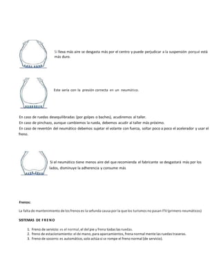 Si lleva más aire se desgasta más por el centro y puede perjudicar a la suspensión porqué está
más duro.
Este sería con la presión correcta en un neumático.
En caso de ruedas desequilibradas (por golpes o baches), acudiremos al taller.
En caso de pinchazo, aunque cambiemos la rueda, debemos acudir al taller más próximo.
En caso de reventón del neumático debemos sujetar el volante con fuerza, soltar poco a poco el acelerador y usar el
freno.
Si el neumático tiene menos aire del que recomienda el fabricante se desgastará más por los
lados, disminuye la adherencia y consume más
Frenos:
La falta de mantenimiento de los frenos es la sefunda causa por la que los turismos no pasan ITV(primero neumáticos)
SISTEMAS DE FRE NO
1. Freno de servicio: es el normal, el del pie y frena todas las ruedas.
2. freno de estacionamiento:el de mano, para aparcamientos, frena normal mente las ruedas traseras.
3. Freno de socorro:es automático, solo actúa si se rompe el freno normal (de servicio).
 