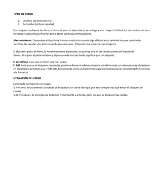 TIPOS DE FRENO
1. De disco (utilizan pastillas)
2. De tambor (utilizan zapatas)
Son mejores los frenos de disco, el disco al estar al descubierto se refrigera con mayor facilidad, los de tambor son más
cerrados y cuesta más enfriar los por lo tanto son estos últimos peores.
Mantenimiento: Comprobar el líquidode frenos y sustituirlocuando diga el fabricante, también hay que cambiar las
pastillas, las zapatas ylos discos cuando sea necesario. El líquido ni se calienta ni se desgasta.
Si al pisar el pedal de freno, lo notamos suave y esponjoso, es que hay aire en las canalizaciones del líquido de
frenos. Si al pisar el pedal no frena y el pie se unde hasta el fondo significa que falta líquido.
El servofreno hace que el freno esté más suave.
El ABS hace que no se bloqueen las ruedas, podemos frenaral máximo durante todala frenadaysi notamos unas vibraciones
en el pedal estas indican que el ABSestá funcionando (como complemento algunos modelos Llevan el sistema BASAsistencia
a la frenada).
UTILIZACIÓN DEL FRENO
La frenada normal debe ser suave.
Si frenamos bruscamente las ruedas se bloquean y el coche derrapa, por eso siempre hay que evitar el bloqueo de
ruedas
Si la frenada es de emergencia debemos frenar fuerte y a fondo, pero sin que se bloqueen las ruedas.
 
