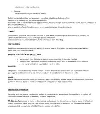Estacionandoyal dar marcha atrás.
3. Siempre:
Por razones médicas (con certificado médico).
Debe ir bien anclado, ceñido, por la clavícula y por debajo del abdomen (sobre la pelvis).
Después de un accidente hay que revisarlo y cambiarlo.
Colocárselo bien, no recomendable usar ropa voluminosa, no usar pinzas (es lo único prohibido),toallas, cojines, fundas por el
EFECTO SUBMARINO que
ante un accidente o fuerte frenado el cuerpo se nos puede deslizar por debajo del cinturón.
Complementa al cinturón, pero nunca lo sustituye, se debe revisar cuando indique el fabricante. En un accidente sin
utilizar el cinturón el airbag podría ser más peligroso que no usarlo.
Debo colocarme a una distancia de 25cm , nunca a menos de 10cm del airbag
APOYACABEZAS:
Es obligatorio ysu posición correcta es a la altura de la parte superior de la cabeza o su parte más gruesa a la altura
de los ojos. Evita el latigazo cervical.
SISTEMAS DE RETENCIÓN: SILLITA PARA NIÑOS
1. Menores de 3 años: Obligatorio. (delante en contrasentido, desconectar el airbag)
2. Menores entre 3 y 12 años: Obligatorio salvo que el menor mida de alto 135Ccm o más entonces
podría usar el cinturón de seguridad en vez de la sillita.
CHALECO :
Obligatorio 1 aunque se aconseja llevar 2, siempre a la mano del conductor para no tener que bajarnos del vehículo
para cogerlo, lo utilizaremos en las vías interurbanas (fuera de poblado) tantode día como de noche.
VIAJES:
Revisar el estado del vehículo, conductor, itinerarioa seguir, distribuir bien la carga, revisar la documentación yestablecer
puntos de descanso. Tener en cuenta la hora de salida para evitar que el sol nos deslumbre.
Conducción economica:
Su misión es la de ahorrar combustible, reducir la contaminación, aumentando la seguridad y el confort (el
consumo aumenta más que la velocidad, no va en proporción).
Medidas de ahorro: parar el motor en detenciones prolongadas, no dar acelerones, llevar a punto el vehículo en
cuanto a revisiones, saltar marchas, usar el freno motor, iniciar la marcha enseguida (en motores diésel esperar
unos segundos), cambiar a 2a velocidad lo antes posible sobre 2s/6m.
 