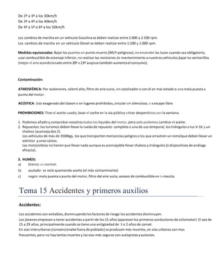 De 2ª a 3ª a los 30km/h
De 3ª a 4ª a los 40km/h
De 4ª a 5ª o 6ª a los 50km/h
Los cambios de marcha en un vehículo Gasolinase deben realizar entre 2.000 y 2.500 rpm.
Los cambios de marcha en un vehículo Diesel se deben realizar entre 1.500 y 2.000 rpm.
Medidas equivocadas: Bajar los puertos en punto muerto (MUY peligroso), no encender las luces cuando sea obligatorio,
usarcombustiblede octanaje inferior, no realizar las revisiones de mantenimiento a nuestros vehículos,bajar las ventanillas
(mejor el aire acondicionado entre 20º a 23º auqnue también aumentael consumo).
Contaminación:
ATMOSFÉRICA: Por acelerones, ralentí alto, filtro de aire sucio, sin catalizador o con él en mal estado o una mala puesta a
punto del motor.
ACÚSTICA: Uso exagerado del claxon o en lugares prohibidos, circular sin silencioso, o a escape libre.
PROHIBICIONES: Tirar el aceite usado, lavar el coche en la vía pública o tirar desperdicios por la ventana.
1. Podemos añadir y comprobar nosotros todos los líquidos del motor, pero solo podemos cambiar el aceite.
2. Repuestos:los turismos deben llevar la rueda de repuesto completa o una de uso temporal, los triángulos o luz V-16 y un
chaleco (aconsejados 2).
Los vehículos de más de 3500kgs, los que transporten mercancías peligros o los que arrastren un remolque deben llevar un
extintor yunos calzos.
Las motocicletas no tienen que llevar nada aunque es aconsejable llevar chaleco y triángulos (o dispositivos de análoga
eficacia).
3. HUMOS:
a) blanco:es normal.
b) azulado: se está quemando aceite (el más contaminante)
c) negro: mala puesta a punto del motor, filtro del aire sucio, exceso de combustible en la mezcla.
Tema 15 Accidentes y primeros auxilios
Accidentes:
Los accidentes son evitables, disminuyendolos factores de riesgo los accidentes disminuyen.
Los jóvenes empiezan a tener accidentes a partir de los 15 años (aparecen los primeros conductores de ciclomotor). O sea de
15 a 29 años, principalmentecuando se tiene una antigüedad de 1 o 2 años de carnet.
En vías interurbanas (convencionales fuera de poblado) se producen más muertes, en vías urbanas son mas
frecuentes, pero no haytantas muertes y las vías más seguras son autopistas yautovías.
 