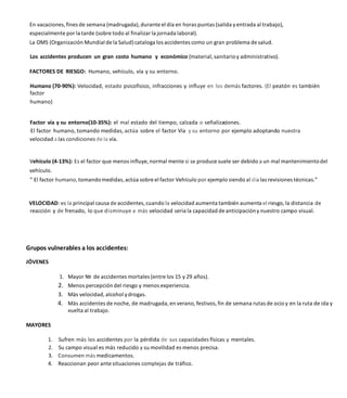 En vacaciones, fines de semana (madrugada), durante el día en horas puntas (salida yentrada al trabajo),
especialmente por la tarde (sobre todo al finalizar la jornada laboral).
La OMS (Organización Mundial de la Salud) cataloga los accidentes como un gran problema de salud.
Los accidentes producen un gran costo humano y económico (material, sanitarioy administrativo).
FACTORES DE RIESGO: Humano, vehículo, vía y su entorno.
Humano (70-90%): Velocidad, estado psicofisico, infracciones y influye en los demás factores. (El peatón es también
factor
humano)
Factor vía y su entorno(10-35%): el mal estado del tiempo, calzada o señalizaciones.
El factor humano, tomando medidas, actúa sobre el factor Vía y su entorno por ejemplo adoptando nuestra
velocidad a las condiciones de la vía.
Vehículo (4-13%): Es el factor que menos influye, normal mente si se produce suele ser debido a un mal mantenimientodel
vehículo.
” El factor humano, tomandomedidas, actúa sobre el factor Vehículo por ejemplo siendo al día las revisiones técnicas.”
VELOCIDAD: es la principal causa de accidentes, cuando la velocidad aumenta también aumenta el riesgo,la distancia de
reacción y de frenado, lo que disminuye a más velocidad seria la capacidad de anticipacióny nuestro campo visual.
Grupos vulnerables a los accidentes:
JÓVENES
Mayor № de accidentes mortales (entre los 15 y 29 años).
2. Menos percepción del riesgo y menos experiencia.
3. Más velocidad, alcohol ydrogas.
4. Más accidentes de noche, de madrugada, en verano, festivos, fin de semana rutas de ocio y en la ruta de ida y
vuelta al trabajo.
MAYORES
1. Sufren más los accidentes por la pérdida de sus capacidades físicas y mentales.
2. Su campo visual es más reducido y su movilidad es menos precisa.
3. Consumen más medicamentos.
4. Reaccionan peor ante situaciones complejas de tráfico.
 