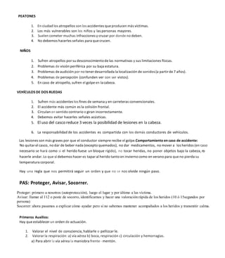 PEATONES
1. En ciudad los atropellos son los accidentes que producen más víctimas.
2. Los más vulnerables son los niños y las personas mayores.
3. Suelen cometer muchas infracciones y cruzar por donde no deben.
4. No debemos hacerles señales para que crucen.
NIÑOS
1. Sufren atropellos por su desconocimientode las normativas y sus limitaciones físicas.
2. Problemas de visión periférica por su baja estatura.
3. Problemas de audición por no tener desarrollada la localización de sonidos(a partir de 7 años).
4. Problemas de percepción (confunden ver con ser vistos).
5. En caso de atropello, sufren el golpe en lacabeza.
VEHÍCULOS DE DOS RUEDAS
1. Sufren más accidentes los fines de semana y en carreteras convencionales.
2. El accidente más común es la colisión frontal.
3. Circulan en sentido contrario o giran incorrectamente.
4. Debemos evitar hacerles señales acústicas.
5. El uso del casco reduce 3 veces la posibilidad de lesiones en la cabeza.
6. La responsabilidad de los accidentes es compartida con los demás conductores de vehículos.
Las lesiones son más graves por que el conductor siempre recibe el golpe.Comportamiento en caso de accidente:
No quitar el casco, no dar de beber nada (excepto quemados), no dar medicamentos, no mover a los heridos (en caso
necesario se hará como si el herido fuese un bloque rígido), no tocar heridas, no poner objetos bajo la cabeza, n
o
hacerle andar. Lo que sí debemos hacer es tapar al herido tanto en invierno como en verano para que no pierda su
temperatura corporal.
Hay una regla que nos permitirá seguir un orden y que no se nos olvide ningún paso.
PAS: Proteger, Avisar, Socorrer.
Proteger: primero a nosotros (autoprotección), luego el lugar y por último a las víctima.
Avisar: llamar al 112 o poste de socorro, identificarnos y hacer una valoración rápida de los heridos (10 ó 15segundos por
persona)
Socorrer: ahora pasamos a explicar cómo ayudar pero si no sabemos mantener acompañados a los heridos y transmitir calma.
Primeros Auxilios:
Hay que establecer un orden de actuación.
1. Valorar el nivel de consciencia, hablarle o pellizcar le.
2. Valorar la respiración: a) vía aérea b) boca, respiración c) circulación y hemorragias.
a) Para abrir la vía aérea la maniobra frente - mentón.
 