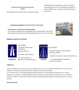 Interurbana de 3 carriles para el mismo
sentido
Se circulará por el carril de la derecha y podemos utilizar
los demás cuando lo necesitemos, menos los vehículos
con remolque de más de 7m de longitud y camiones de
más de 3.500Kg estos no podrán utilizar el situado más a
la izquierda.
Vías dentro de poblado: son las vías urbanas y las travesías
Vía Urbana con 3 carriles para el mismo sentido
Se circula por la derecha como norma general, pero si tenemos dos o más carriles
delimitadospor líneas para nuestro sentidopodemos ir por el que mejor convenga.
NORMAS AUTOPISTAS Y AUTOVÍAS:
-No AUTOSTOP.
- No pueden acceder a ella
ciclomotores,
peatones, animales.
-NO pueden entrar Ciclistas.
-En caso de emergencia,
abandonar por la próxima salida.
-No AUTOSTOP.
- No pueden acceder a ella ciclomotores,
peatones,animales.
- Pueden entrarciclistas si tienen más de 14 años.
- En caso de emergencia, abandonar
porla próxima salida.
CARRIL BUS:
Indica la prohibición a los conductores de los vehículos que no sean de transporte colectivo de circular por el carril
indicado. La mención taxi autoriza también a los taxis la utilización de este carril.
En los tramos en que la marca blanca longitudinalesté constituida, en el lado exteriorde este carril, por una linea
discontinua, se permite su utilización general exclusivamente para realizar alguna maniobra que no sea la de parar,
estacionar, cambiar el sentido de la marcha o adelantar, dejando siempre preferencia a los autobuses y, en su caso, a
los taxis.
Carriles Especiales:
 