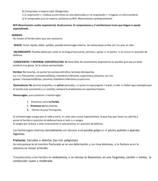 b) Comprobar si respira cada 10segundos.
Si la respiración es ruidosa puede tener las vías obstruidas ysi la respiración es irregular un daño cerebral.
c) Si compruebo que no respira, comienzo la RCP. (Reanimación cardiopulmonar)
RCP (Reanimación cardio respiratoria): Realizaremos 30 compresiones y 2 ventilaciones hasta que Llegue la ayuda
especializada.
HERIDOS
No mover al herido salvo que sea necesario.
-SHOCK: Pulso rápido, débil, palidez, posible hemorragia interna. Se coloca boca arriba con los pies en alto.
-INCONSCIENTE: Posible asfixia por caída de la lengua hacia atrás, vómitos o golpe en el pecho. Se le coloca en posición de
defensa.
-CONSCIENTES Y RESPIRAN CONDIFICULTAD: Si tiene falta de movimiento respiratorio es posible que sea un daño
cerebral muy grave. Se le coloca semisentado.
Heridas: No tocarlas, no quitar los cuerpos extraños, las leves destaparlas.
Las más frecuentes: craneoencefálicas, miembros inferiores, superioresy columna. Las más
graves: craneoencefálicas, columna, miembros inferiores ysuperiores.
Quemaduras: No pinchar ampollas, no aplicar pomadas, no quitar la ropa pegada a la piel, no dar de beber agua (excepto que
el herido este consciente y no vomite), siempre humedecerlas con apósitos limpios.
Hemorragias: para contener la hemorragia:
Presionar sobre la herida.
2. Presionar en las arterias.
3. Último recurso Torniquete.
Si la hemorragia sangra por el oído o nariz, en este caso nunca taponaremos, lo que hay que hacer es cubrirlo y
poner al herido en posición de defensa hacia el lado que sangra.
Si sangra por la boca y esta inconsciente le colocaremos en posición de defensa.
Las hemorragias internas normalmente son devidas a un posible golpe en el pecho, pulmón o aparato
digestivo.
Fracturas: Cerradas o abiertas (las más peligrosas).
Se nota porque en el miembro fracturado se ve una deformación y son muy dolorosas, si la fractura es en la
columna no mover al herido.
Trasladaremos a los heridos en ambulancia, si se retrasa lo llevaremos en una furgoneta, camión o similar, la
conducción suave y moderada.
 
