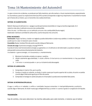 Tema 16 Mantenimiento del Automóvil
Un gran número de accidentes, se producen por fallo mecánico, por ello realizar un buen mantenimiento, especialmente
los neumáticos y pasar las inspecciones técnicas (ITV) cuando corresponda es algo muy importante. El automóvilse mueve
por la fuerza de un motor, que se transmite a las ruedas (motrices).
SISTEMA DE ALIMENTACIÓN:
Ralentí:Hace que el vehículo no se apague cuando permanece encendidosin ningunamarcha engranada. Si el
ralentí es más alto el vehículo consume más combustible.
Filtro de aire. Si el filtro esta sucio el vehículo consume más combustible (humo negro).
Acelerador:Solicita la cantidad de carburante, cuanto más pises más consume.
OTRAS REVISIONES:
Iluminación: Reglar los faros, si están mal reglados puedes deslumbrar si están muy subidos o si están muy bajados
puede que no veas lo necesario para circular.
Encendido: Bujías. Cambiarfiltrode aceite cuando indique el fabricante.
Circuito de carga: Suministra energía y recarga batería.
Cuando el motor está funcionandola energía que gastamos con el vehículo es del alternador ycuando el vehículo
está parado la consumimos directamente de la batería.
Una batería no genera energía, solo la acumula y su mantenimiento:
1. Mantener los bordes untados con grasa o vaselina.
2. Añadir solamente agua destilada, no ácido sulfúrico. En las baterías sin mantenimiento no hay que añadir
nada.
3. Si el motor no arranca puede ser por que la batería está descargada.
SISTEMA DE LUBRICACIÓN:
1. Comprobar el nivel en frío, por la varilla.
2. Cambiar el aceite en caliente, se añade el aceite nuevo por la parte superior de la culata, el aceite se cambia
cuando diga el fabricante igual que el filtro de aceite.
3. Comprobar el testigo de aceite (situado en el marcador) cuando está encendido falta aceite.
SISTEMA DE REFRIGERACIÓN (AGUA)
EJ agua se enfría en el radiador, la enfría un ventilador, hay que comprobar el nivel periódicamente y sustituirla
cuando diga el fabricante. AI añadir nueva agua refrigerantehay que tener en cuenta el grado de congelación del líquido.
TRASMISIÓN
Caja de cambios, sirve para seleccionar las marchas adecuadas para cada momento, si notamos que al realizar
 