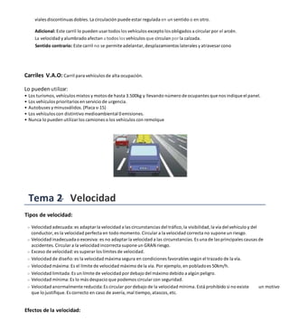 viales discontinuas dobles. La circulación puede estar regulada en un sentido o en otro.
Adicional: Este carril lo pueden usar todos los vehículos excepto los obligados a circular por el arcén.
La velocidad yalumbrado afectan a todos los vehículos que circulan por la calzada.
Sentido contrario: Este carril no se permite adelantar, desplazamientos laterales yatravesar cono
Carriles V.A.O: Carril para vehículos de alta ocupación.
Lo puedenutilizar:
• Los turismos, vehículos mixtos y motos de hasta 3.500kg y llevando número de ocupantes que nos indique el panel.
• Los vehículos prioritarios en servicio de urgencia.
• Autobuses yminusválidos. (Placa v-15)
• Los vehículos con distintivo medioambiental 0emisiones.
• Nunca lo pueden utilizar los camiones o los vehículos con remolque
Tema 2 Velocidad
Tipos de velocidad:
Velocidad adecuada:es adaptar la velocidad a las circunstancias del tráfico, la visibilidad, la vía del vehículo y del
conductor, es la velocidad perfecta en todo momento. Circular a la velocidad correcta no supone un riesgo.
Velocidad inadecuadao excesiva: es no adaptar la velocidad a las circunstancias. Es una de las principales causas de
accidentes. Circular a la velocidad incorrecta supone un GRAN riesgo.
Exceso de velocidad:es superar los límites de velocidad.
Velocidad de diseño:es la velocidad máxima segura en condiciones favorables según el trazado de la vía.
Velocidad máxima:Es el límite de velocidad máximo de la vía. Por ejemplo, en pobladoes 50km/h.
Velocidad limitada:Es un límite de velocidad por debajo del máximo debido a algún peligro.
Velocidad mínima:Es lo más despacio que podemos circular con seguridad.
Velocidad anormalmente reducida:Es circular por debajo de la velocidad mínima. Está prohibido si no existe un motivo
que lo justifique. Es correcto en caso de avería, mal tiempo, atascos, etc.
Efectos de la velocidad:
 
