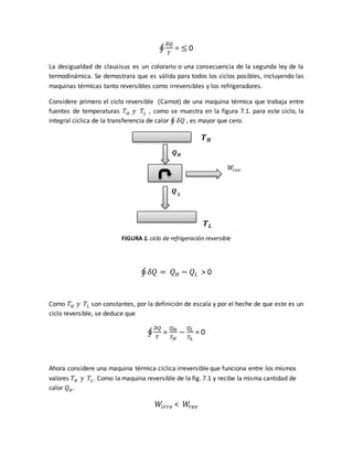 ∮
𝛿𝑄
𝑇
= ≤ 0
La desigualdad de clausisus es un colorario o una consecuencia de la segunda ley de la
termodinámica. Se demostrara que es válida para todos los ciclos posibles, incluyendo las
maquinas térmicas tanto reversibles como irreversibles y los refrigeradores.
Considere primero el ciclo reversible (Carnot) de una maquina térmica que trabaja entre
fuentes de temperaturas 𝑇 𝐻 𝑦 𝑇𝐿 , como se muestra en la figura 7.1. para este ciclo, la
integral cíclica de la transferencia de calor ∮ 𝛿𝑄 , es mayor que cero.
𝑻 𝑯
𝑸 𝑯
𝑊𝑟𝑒𝑣
𝑸 𝑳
𝑻 𝑳
FIGURA 1. ciclo de refrigeración reversible
∮ 𝛿𝑄 = 𝑄 𝐻 − 𝑄𝐿 > 0
Como 𝑇 𝐻 𝑦 𝑇𝐿 son constantes, por la definición de escala y por el heche de que este es un
ciclo reversible, se deduce que
∮
𝛿𝑄
𝑇
=
𝑄 𝐻
𝑇 𝐻
−
𝑄 𝐿
𝑇𝐿
= 0
Ahora considere una maquina térmica cíclica irreversible que funciona entre los mismos
valores 𝑇 𝐻 𝑦 𝑇𝐿. Como la maquina reversible de la fig. 7.1 y recibe la misma cantidad de
calor 𝑄 𝐻 .
𝑊𝑖𝑟𝑟𝑒 < 𝑊𝑟𝑒𝑣
 