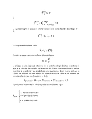 ∮
𝛿𝑄
𝑇
≤ 0
o
∫
𝛿𝑄
𝑇
2
1
+ ∫ (
𝛿𝑄
𝑇
)
𝑖𝑟𝑟,𝑟𝑒𝑣
1
2
≤ 0
La segunda integral en la relación anterior es reconocida como el cambio de entropía 𝑆1 -
𝑆2
∫
𝛿𝑄
𝑇
2
1
+ 𝑆1 - 𝑆2 ≤ 0
Lo cual puede reordenarse como
𝑆2 - 𝑆1 ≥ ∫
𝛿𝑄
𝑇
2
1
También se puede expresarse en forma diferencial como
𝑑𝑠 ≥
𝛿𝑄
𝑇
La entropía es una propiedad extensiva, por lo tanto la entropía total de un sistema es
igual a la suma de las entropías de las partes del sistema. Por consiguiente es posible
considerar a un sistema y sus alrededores como subsistemas de un sistema aislad, y el
cambio de entropía de este durante un proceso resulta la suma de los cambios de
entropía del sistema y sus alrededores es decir.
𝑆𝑔𝑒𝑛𝑒𝑟𝑎𝑑𝑎 = ∆𝑆𝑡𝑜𝑡𝑎𝑙 = ∆𝑆𝑠𝑖𝑠𝑡𝑒𝑚𝑎 + ∆𝑆 𝑎𝑙𝑟𝑒𝑑𝑒𝑑𝑜𝑟𝑒𝑠 ≥ 0
El principio de incremento de entropía puede resumirse como sigue.
> 0 proceso irreversible
𝑆𝑔𝑒𝑛 = 0 proceso reversible
< 0 proceso imposible
 