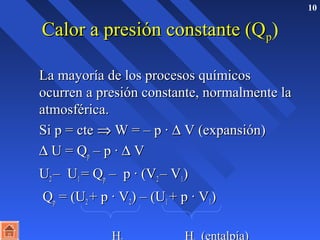 10 
CCaalloorr aa pprreessiióónn ccoonnssttaannttee ((QQpp) 
LLaa mmaayyoorrííaa ddee llooss pprroocceessooss qquuíímmiiccooss 
ooccuurrrreenn aa pprreessiióónn ccoonnssttaannttee,, nnoorrmmaallmmeennttee llaa 
aattmmoossfféérriiccaa.. 
SSii pp == ccttee Þ WW == –– pp · D VV ((eexxppaannssiióónn)) 
D UU == QQpp –– pp · D VV 
 UU22 –– UU11 == QQpp –– pp · ((VV22 –– VV11)) 
 QQpp == ((UU22 ++ pp · VV22)) –– ((UU11 ++ pp · VV11)) 
HH22 HH11 ((eennttaallppííaa)) 
 