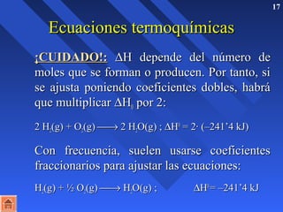 17 
EEccuuaacciioonneess tteerrmmooqquuíímmiiccaass 
¡¡CCUUIIDDAADDOO!!:: DHH ddeeppeennddee ddeell nnúúmmeerroo ddee 
mmoolleess qquuee ssee ffoorrmmaann oo pprroodduucceenn.. PPoorr ttaannttoo,, ssii 
ssee aajjuussttaa ppoonniieennddoo ccooeeffiicciieenntteess ddoobblleess,, hhaabbrráá 
qquuee mmuullttiipplliiccaarr DHH00 ppoorr 22:: 
22 HH22((gg)) + OO22((gg)) ¾® 22 HH22OO((gg)) ;; DHH00 == 22· ((––224411’’44 kkJJ)) 
CCoonn ffrreeccuueenncciiaa,, ssuueelleenn uussaarrssee ccooeeffiicciieenntteess 
ffrraacccciioonnaarriiooss ppaarraa aajjuussttaarr llaass eeccuuaacciioonneess:: 
 HH22((gg)) + ½ OO22((gg)) ¾® HH22OO((gg)) ;; DHH00 
== ––224411’’44 kkJJ 
 