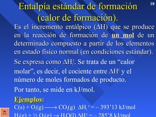 EEnnttaallppííaa eessttáánnddaarr ddee ffoorrmmaacciióónn 18 
((ccaalloorr ddee ffoorrmmaacciióónn)).. 
EEss eell iinnccrreemmeennttoo eennttáállppiiccoo ((DHH)) qquuee ssee pprroodduuccee 
eenn llaa rreeaacccciióónn ddee ffoorrmmaacciióónn ddee un mol ddee uunn 
ddeetteerrmmiinnaaddoo ccoommppuueessttoo aa ppaarrttiirr ddee llooss eelleemmeennttooss 
eenn eessttaaddoo ffííssiiccoo nnoorrmmaall ((eenn ccoonnddiicciioonneess eessttáánnddaarr)).. 
SSee eexxpprreessaa ccoommoo DHH00. Se trata de un “calor 
ff 
molar”, es decir, el cociente entre DHH00 y el 
número de moles formados de producto. 
 Por tanto, se mide en kJ/mol. 
EEjjeemmppllooss:: 
C(s) + O(g) ¾® CO(g) DH0 = – 393’13 kJ/mol 
22f H(g) + ½ O(g) ® HO(l) DH0 = – 285’8 kJ/mol 
222f 
 