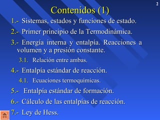 2 
CCoonntteenniiddooss ((11)) 
11..-- SSiisstteemmaass,, eessttaaddooss yy ffuunncciioonneess ddee eessttaaddoo.. 
22..-- PPrriimmeerr pprriinncciippiioo ddee llaa TTeerrmmooddiinnáámmiiccaa.. 
33..-- EEnneerrggííaa iinntteerrnnaa yy eennttaallppííaa.. RReeaacccciioonneess aa 
vvoolluummeenn yy aa pprreessiióónn ccoonnssttaannttee.. 
33..11.. RReellaacciióónn eennttrree aammbbaass.. 
44..-- EEnnttaallppííaa eessttáánnddaarr ddee rreeaacccciióónn.. 
44..11.. EEccuuaacciioonneess tteerrmmooqquuíímmiiccaass.. 
55..-- EEnnttaallppííaa eessttáánnddaarr ddee ffoorrmmaacciióónn.. 
66..-- CCáállccuulloo ddee llaass eennttaallppííaass ddee rreeaacccciióónn.. 
77..-- LLeeyy ddee HHeessss.. 
 