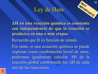 21 
LLeeyy ddee HHeessss 
MUY 
IMPORTANTE 
DHH eenn uunnaa rreeaacccciióónn qquuíímmiiccaa eess ccoonnssttaannttee 
ccoonn iinnddeeppeennddeenncciiaa ddee qquuee llaa rreeaacccciióónn ssee 
pprroodduuzzccaa eenn uunnaa oo mmááss eettaappaass.. 
RReeccuueerrddaa qquuee HH eess ffuunncciióónn ddee eessttaaddoo.. 
PPoorr ttaannttoo,, ssii uunnaa eeccuuaacciióónn qquuíímmiiccaa ssee ppuueeddee 
eexxpprreessaarr ccoommoo ccoommbbiinnaacciióónn lliinneeaall ddee oottrraass,, 
ppooddrreemmooss iigguuaallmmeennttee ccaallccuullaarr DHH ddee llaa 
rreeaacccciióónn gglloobbaall ccoommbbiinnaannddoo llooss DHH ddee ccaaddaa 
uunnaa ddee llaass rreeaacccciioonneess.. 
 