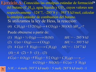 EEjjeerrcciicciioo AA:: CCoonnoocciiddaass llaass eennttaallppííaass eessttáánnddaarr ddee ffoorrmmaacciióónn2 4 
ddeell bbuuttaannoo ((CC44HH1100)),, aagguuaa llííqquuiiddaa yy CCOO22,, ccuuyyooss vvaalloorreess ssoonn 
rreessppeeccttiivvaammeennttee ––112244’’77,, ––228855’’88 yy ––339933’’55 kkJJ//mmooll,, ccaallccuullaarr 
llaa eennttaallppííaa eessttáánnddaarr ddee ccoommbbuussttiióónn ddeell bbuuttaannoo.. 
 SSii uuttiilliizzaammooss llaa lleeyy ddee HHeessss,, llaa rreeaacccciióónn:: 
 ((44)) CC44HH1100((gg)) ++1133//22OO22((gg)) ® 44 CCOO22((gg)) ++ 55HH22OO((ll)) DHH00 
ccoommbb==?? 
 PPuueeddee oobbtteenneerrssee aa ppaarrttiirr ddee:: 
 ((11)) HH22((gg)) ++ ½ OO22((gg)) ¾® HH22OO((ll)) DHH00 11 
== –– 228855’’88 kkJJ 
((22)) CC((ss)) ++ OO22((gg)) ¾® CCOO22((gg)) DHH22 
00 == –– 339933’’55 kkJJ 
((33)) 44 CC((ss)) ++ 55 HH22((gg)) ¾® CC44HH1100((gg)) DHH33 
00 == –– 112244’’77 kkJJ 
 ((44)) == 44 · ((22)) ++ 55 · ((11)) –– ((33)) 
 44 CC((ss)) ++ 44 OO22((gg)) ++55 HH22((gg)) ++ 55//22 OO22((gg)) ++ CC44HH1100((gg)) ¾® 
44 CCOO22((gg)) ++ 55HH22OO((ll)) ++ 44 CC((ss)) ++ 55 HH22((gg)) 
 D HH00 
44 == 44 mmooll((––339933’’55 kkJJ//mmooll)) ++ 55 mmooll((––228855’’88 kkJJ//mmooll)) ––11 
mmooll((–– 112244’’77 kkJJ//mmooll)) == –– 22887788’’33 kkJJ 
 