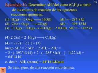 EEjjeerrcciicciioo CC:: DDeetteerrmmiinnaarr DHH00 ff 
ddeell eetteennoo ((CC22HH44)) aa ppaarrttiirr 
26 ddee llooss ccaalloorreess ddee rreeaacccciióónn ddee llaass ssiigguuiieenntteess 
rreeaacccciioonneess qquuíímmiiccaass:: 
((11)) HH22((gg)) ++ ½ OO22((gg)) ¾® HH22OO((ll)) DHH11 
00 == –– 228855’’88 kkJJ 
((22)) CC((ss)) ++ OO22((gg)) ¾® CCOO22((gg)) DHH22 
00 == –– 339933’’1133 kkJJ 
((33)) CC22HH44((gg)) ++ 33OO22((gg)) ® 22CCOO22((gg)) ++ 22 HH22OO((ll)) DHH33 
00 == –– 11442222 kkJJ 
(4) 2 C(s) + 2 H(g) ¾® CH(g) 
224(4) = 2·(2) + 2·(1) – (3) 
luego DH0 = 2·DH0 + 2·DH4 
2 
1 
0 – DH3 
0 = 
= 2 · (–393’13 kJ) + 2 · (– 285’8 kJ) – (– 1422 kJ) = 
= 64’14 kJ 
es decir DHH00 ff 
((eetteennoo)) == 6644’’1144 kkJJ//mmooll 
Se trata, pues, de una reacción endotérmica. 
 
