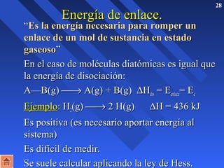 28 
EEnneerrggííaa ddee eennllaaccee.. 
 ““EEss llaa eenneerrggííaa nneecceessaarriiaa ppaarraa rroommppeerr uunn 
eennllaaccee ddee uunn mmooll ddee ssuussttaanncciiaa eenn eessttaaddoo 
ggaasseeoossoo”” 
 EEnn eell ccaassoo ddee mmoollééccuullaass ddiiaattóómmiiccaass eess iigguuaall qquuee 
llaa eenneerrggííaa ddee ddiissoocciiaacciióónn:: 
 A——BB((gg)) ¾® A((gg)) ++ BB((gg)) DHHddiiss == EEeennllaaccee== EEee 
 EEjjeemmpplloo:: HH22((gg)) ¾® 22 HH((gg)) DHH == 443366 kkJJ 
 EEss ppoossiittiivvaa ((eess nneecceessaarriioo aappoorrttaarr eenneerrggííaa aall 
ssiisstteemmaa)) 
 EEss ddiiffíícciill ddee mmeeddiirr.. 
 SSee ssuueellee ccaallccuullaarr aapplliiccaannddoo llaa lleeyy ddee HHeessss.. 
 