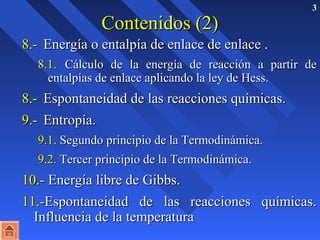 3 
CCoonntteenniiddooss ((22)) 
88..-- EEnneerrggííaa oo eennttaallppííaa ddee eennllaaccee ddee eennllaaccee .. 
88..11.. CCáállccuulloo ddee llaa eenneerrggííaa ddee rreeaacccciióónn aa ppaarrttiirr ddee 
eennttaallppííaass ddee eennllaaccee aapplliiccaannddoo llaa lleeyy ddee HHeessss.. 
88..-- EEssppoonnttaanneeiiddaadd ddee llaass rreeaacccciioonneess qquuíímmiiccaass.. 
99..-- EEnnttrrooppííaa.. 
99..11.. SSeegguunnddoo pprriinncciippiioo ddee llaa TTeerrmmooddiinnáámmiiccaa.. 
99..22.. TTeerrcceerr pprriinncciippiioo ddee llaa TTeerrmmooddiinnáámmiiccaa.. 
1100..-- EEnneerrggííaa lliibbrree ddee GGiibbbbss.. 
1111..--EEssppoonnttaanneeiiddaadd ddee llaass rreeaacccciioonneess qquuíímmiiccaass.. 
IInnfflluueenncciiaa ddee llaa tteemmppeerraattuurraa 
 