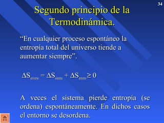 SSeegguunnddoo pprriinncciippiioo ddee llaa 34 
TTeerrmmooddiinnáámmiiccaa.. 
 ““EEnn ccuuaallqquuiieerr pprroocceessoo eessppoonnttáánneeoo llaa 
eennttrrooppííaa ttoottaall ddeell uunniivveerrssoo ttiieennddee aa 
aauummeennttaarr ssiieemmpprree””.. 
 DSSuunniivveerrssoo == DSSssiisstteemmaa ++ DSSeennttoorrnnoo ³ 00 
 AA vveecceess eell ssiisstteemmaa ppiieerrddee eennttrrooppííaa ((ssee 
oorrddeennaa)) eessppoonnttáánneeaammeennttee.. EEnn ddiicchhooss ccaassooss 
eell eennttoorrnnoo ssee ddeessoorrddeennaa.. 
 