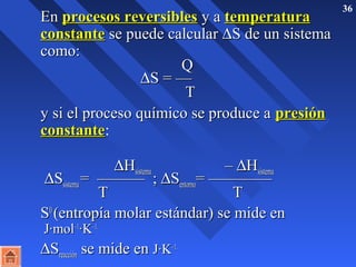 36 
 EEnn pprroocceessooss rreevveerrssiibblleess yy aa tteemmppeerraattuurraa 
ccoonnssttaannttee ssee ppuueeddee ccaallccuullaarr DSS ddee uunn ssiisstteemmaa 
ccoommoo:: 
QQ 
DSS == —— 
TT 
 yy ssii eell pprroocceessoo qquuíímmiiccoo ssee pprroodduuccee aa pprreessiióónn 
ccoonnssttaannttee: 
 DHHssiisstteemmaa –– DHHssiisstteemmaa DSSssiisstteemmaa == —————— ;; DSSeennttoorrnnoo== ———————— 
TT TT 
 SS00 ((eennttrrooppííaa mmoollaarr eessttáánnddaarr)) ssee mmiiddee eenn 
JJ·mmooll––11·KK––11.. 
 DSSrreeaacccciióónn ssee mmiiddee eenn JJ·KK––11.. 
 