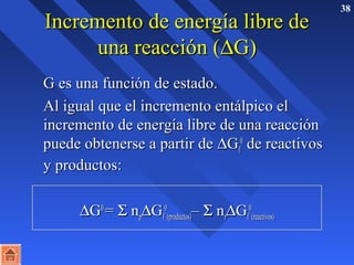 38 IInnccrreemmeennttoo ddee eenneerrggííaa lliibbrree ddee 
uunnaa rreeaacccciióónn ((DGG)) 
 GG eess uunnaa ffuunncciióónn ddee eessttaaddoo.. 
 AAll iigguuaall qquuee eell iinnccrreemmeennttoo eennttáállppiiccoo eell 
iinnccrreemmeennttoo ddee eenneerrggííaa lliibbrree ddee uunnaa rreeaacccciióónn 
ppuueeddee oobbtteenneerrssee aa ppaarrttiirr ddee DGGff 
00 ddee rreeaaccttiivvooss 
yy pprroodduuccttooss:: 
DGG00 == S nnppDGGff 
00 
((pprroodduuccttooss))–– S nnrrDGGff 
00 
((rreeaaccttiivvooss)) 
 