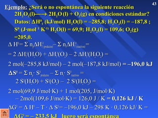 EEjjeemmpplloo:: ¿SSeerráá oo nnoo eessppoonnttáánneeaa llaa ssiigguuiieennttee rreeaacccciióónn 43 
22HH22OO22((ll))¾® 22HH22OO ((ll)) ++ OO22((gg)) eenn ccoonnddiicciioonneess eessttáánnddaarr?? 
DDaattooss:: DHH00 
ff ((kkJJ//mmooll)) HH22OO((ll)) == ––228855,,88;; HH22OO22((ll)) == ––118877,,88 ;; 
SS00 
((JJ·mmooll 11 KK·11)) HH22OO((ll)) == 6699,,99;; HH22OO22((ll)) == 110099,,66;; OO22((gg)) 
==220055,,00.. 
D HH00 == S nnDHH00 
D00 
ppff 
((pprroodduuccttooss))–– S nnrrHHff 
((rreeaaccttiivvooss)) == 
== 22 DHHff 
00((HH22OO)) ++ DHHff 
00((OO22)) –– 22 DHHff 
00((HH22OO22)) == 
22 mmooll((––228855,,88 kkJJ//mmooll)) –– 22 mmooll((––118877,,88 kkJJ//mmooll)) == ––119966,,00 kkJJ 
DSS00 == S nnpp· SS00 
pprroodduuccttooss –– S nnrr· SS00 
rreeaaccttiivvooss == 
22 SS00((HH22OO)) ++ SS00((OO22)) –– 22 SS00((HH22OO22)) == 
22 mmooll((6699,,99 JJ//mmooll·KK)) ++ 11 mmooll((220055,, JJ//mmooll·KK)) 
–– 22mmooll((110099,,66 JJ//mmooll·KK)) == 112266,,00 JJ // KK == 00,,112266 kkJJ // KK 
DGG00 == D HH00 –– TT · D SS00 == ––119966,,00 kkJJ –– 229988 KK · 00,,112266 kkJJ// KK == 
DGG00 == –– 223333,,55 kkJJ lluueeggoo sseerráá eessppoonnttáánneeaa 
