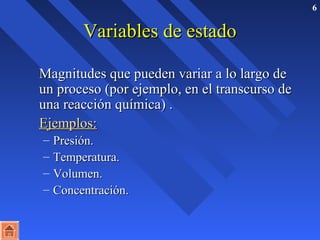 6 
VVaarriiaabblleess ddee eessttaaddoo 
MMaaggnniittuuddeess qquuee ppuueeddeenn vvaarriiaarr aa lloo llaarrggoo ddee 
uunn pprroocceessoo ((ppoorr eejjeemmpplloo,, eenn eell ttrraannssccuurrssoo ddee 
uunnaa rreeaacccciióónn qquuíímmiiccaa)) .. 
EEjjeemmppllooss:: 
– PPrreessiióónn.. 
– TTeemmppeerraattuurraa.. 
– VVoolluummeenn.. 
– CCoonncceennttrraacciióónn.. 
 