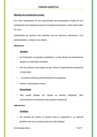 TERAPIA GENÉTICA

Métodos de transferencia virales
Con fines terapéuticos se han aprovechado las propiedades innatas de una
variedad de microorganismos para la transferencia de genes. Entre estos están
los virus.
Actualmente los vectores más utilizados son los retrovirus ,adenovirus, virus
adenosociados y herpes virus simple.
Retrovirus:
Ventajas
•

Su Producción en grandes cantidades y la alta eficacia de transferencia
del gen en varios tipos celulares

•

Son los vectores más usados ya que Tienen la capacidad de expresarse
a largo plazo

•
•

no poseen proteínas potencialmente inmunológicas,
Poseen transcriptasa inversa.
Desventajas

•

Solo

puede

trabajar

con

células

en

división

(mitóticas).

Otro

inconveniente es la llamada muta- génesis insercional.
Adenovirus:
Ventajas:
•

No necesita de células en división para su replicación y su material
genético rara vez se asocia al genoma del huésped.

Farmacología básica

5to“C”

 