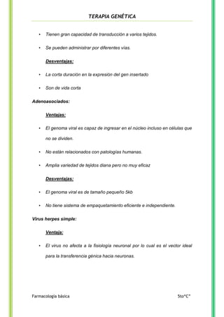TERAPIA GENÉTICA
•

Tienen gran capacidad de transducción a varios tejidos.

•

Se pueden administrar por diferentes vías.
Desventajas:

•

La corta duración en la expresión del gen insertado

•

Son de vida corta

Adenoasociados:
Ventajas:
•

El genoma viral es capaz de ingresar en el núcleo incluso en células que
no se dividen.

•

No están relacionados con patologías humanas.

•

Amplia variedad de tejidos diana pero no muy eficaz
Desventajas:

•

El genoma viral es de tamaño pequeño 5kb

•

No tiene sistema de empaquetamiento eficiente e independiente.

Virus herpes simple:
Ventaja:
•

El virus no afecta a la fisiología neuronal por lo cual es el vector ideal
para la transferencia génica hacia neuronas.

Farmacología básica

5to“C”

 
