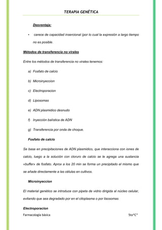 TERAPIA GENÉTICA

Desventaja:
•

carece de capacidad insercional (por lo cual la expresión a largo tiempo
no es posible.

Métodos de transferencia no virales
Entre los métodos de transferencia no virales tenemos:
a) Fosfato de calcio
b) Microinyeccion
c) Electroporacion
d) Liposomas
e) ADN plasmidico desnudo
f) Inyección balística de ADN
g) Transferencia por onda de choque.
Fosfato de calcio
Se basa en precipitaciones de ADN plasmidico, que interacciona con iones de
calcio, luego a la solución con cloruro de calcio se le agrega una sustancia
«buffer» de fosfato. Aprox a los 20 min se forma un precipitado el mismo que
se añade directamente a las células en cultivos.
Microinyeccion
El material genético se introduce con pipeta de vidrio dirigida al núcleo celular,
evitando que sea degradado por en el citoplasma o por lisosomas
Electroporacion
Farmacología básica

5to“C”

 