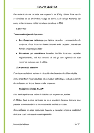 TERAPIA GENÉTICA

Para esta técnica se necesita una suspensión de ADN y células. Esta mezcla
es colocada en los electrodos y luego se aplica a alto voltaje, formando así
poros en la membrana celular por el que penetrara el ADN.
Liposomas
Tenemos dos tipos de liposomas:
Los liposomas catiónicos.-son lípidos cargados + acompañados de
co-lipidos. Estos liposomas interactúan con ADN cargado -, con el que
forman un complejo estable
Liposomas pH sensitivos.- llamados también liposomas cargados
negativamente,, son más eficaces in vivo ya que significan un nivel
menor de toxicidad para la célula .
ADN plásmido desnudo
En este procedimiento se inyecta plásmido directamente a la célula o tejido.
Se ha encontrado mejor resultado en el musculo estriado por su bajo contenido
de nucleasas, por lo que da una mejor respuesta .
Inyección balística de ADN
Esta técnica primero se usó en la transfeccion en genes en plantas.
El ADN es fijado a micro partículas de oro o tungsteno, luego se liberan a gran
presión, bombardeando a la célula hasta que alcance al núcleo.
Se ha utilizado en tejido epidérmico, hepático y muscular, ofrece la posibilidad
de liberar dosis precisas de material genético.

Farmacología básica

5to“C”

 