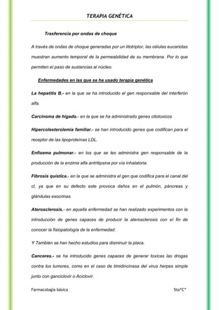 TERAPIA GENÉTICA

Trasferencia por ondas de choque
A través de ondas de choque generadas por un litotriptor, las células eucariotas
muestran aumento temporal de la permeabilidad de su membrana. Por lo que
permiten el paso de sustancias al núcleo.
Enfermedades en las que se ha usado terapia genética
La hepatitis B.- en la que se ha introducido el gen responsable del interferón
alfa.
Carcinoma de hígado.- en la que se ha administrado genes citotoxicos
Hipercolesterolemia familiar.- se han introducido genes que codifican para el
receptor de las lipoproteínas LDL.
Enfisema pulmonar.- en los que se les administra gen responsable de la
producción de la enzima alfa antritipsina por vía inhalatoria.
Fibrosis quística.- en la que se administra el gen que codifica para el canal del
cl, ya que en su defecto este provoca daños en el pulmón, páncreas y
glándulas exocrinas.
Aterosclerosis.- en aquella enfermedad se han realizado experimentos con la
introducción de genes capaces de producir la aterosclerosis con el fin de
conocer la fisiopatología de la enfermedad.
Y También se han hecho estudios para disminuir la placa.
Canceres.- se ha introducido genes capaces de generar toxicas las drogas
contra los tumores, como en el caso de timidincinasa del virus herpes simple
junto con ganciclovir o Aciclovir.
Farmacología básica

5to“C”

 