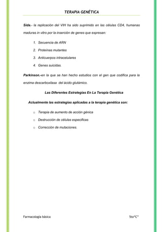 TERAPIA GENÉTICA

Sida.- la replicación del VIH ha sido suprimido en las células CD4, humanas
maduras in vitro por la inserción de genes que expresan:
1. Secuencia de ARN
2. Proteínas mutantes
3. Anticuerpos intracelulares
4. Genes suicidas.
Parkinson.-en la que se han hecho estudios con el gen que codifica para la
enzima descarboxilasa del ácido glutámico.
Las Diferentes Estrategias En La Terapia Genética
Actualmente las estrategias aplicadas a la terapia genética son:
o Terapia de aumento de acción génica
o Destrucción de células especificas
o Corrección de mutaciones.

Farmacología básica

5to“C”

 
