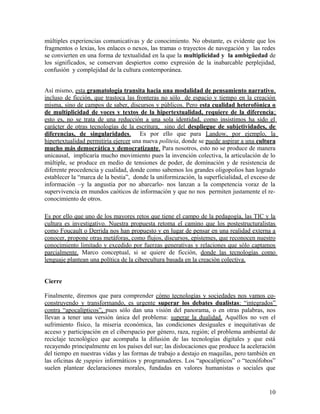 múltiples experiencias comunicativas y de conocimiento. No obstante, es evidente que los
fragmentos o lexias, los enlaces o nexos, las tramas o trayectos de navegación y las redes
se convierten en una forma de textualidad en la que la multiplicidad y la ambigüedad de
los significados, se conservan despiertos como expresión de la inabarcable perplejidad,
confusión y complejidad de la cultura contemporánea.
Así mismo, esta gramatología transita hacia una modalidad de pensamiento narrativo,
incluso de ficción, que trastoca las fronteras no sólo de espacio y tiempo en la creación
misma, sino de campos de saber, discursos y públicos. Pero esta cualidad heterofónica o
de multiplicidad de voces y textos de la hipertextualidad, requiere de la diferencia;
esto es, no se trata de una reducción a una sola identidad, como insistimos ha sido el
carácter de otras tecnologías de la escritura, sino del despliegue de subjetividades, de
diferencias, de singularidades. Es por ello que para Landow, por ejemplo, la
hipertextualidad permitiría ejercer una nueva politeia, donde se puede aspirar a una cultura
mucho más democrática y democratizante. Para nosotros, esto no se produce de manera
unicausal, implicaría mucho movimiento pues la invención colectiva, la articulación de lo
múltiple, se produce en medio de tensiones de poder, de dominación y de resistencia de
diferente procedencia y cualidad, donde como sabemos los grandes oligopolios han logrado
establecer la “marca de la bestia”, donde la uniformización, la superficialidad, el exceso de
información –y la angustia por no abarcarlo- nos lanzan a la competencia voraz de la
supervivencia en mundos caóticos de información y que no nos permiten justamente el re-
conocimiento de otros.
Es por ello que uno de los mayores retos que tiene el campo de la pedagogía, las TIC y la
cultura es investigativo. Nuestra propuesta retoma el camino que los postestructuralistas
como Foucault o Derrida nos han propuesto y en lugar de pensar en una realidad externa a
conocer, propone otras metáforas, como flujos, discursos, epistemes, que reconocen nuestro
conocimiento limitado y excedido por fuerzas generativas y relaciones que sólo captamos
parcialmente. Marco conceptual, si se quiere de ficción, donde las tecnologías como
lenguaje plantean una política de la cibercultura basada en la creación colectiva.
Cierre
Finalmente, diremos que para comprender cómo tecnologías y sociedades nos vamos co-
construyendo y transformando, es urgente superar los debates dualistas: “integrados”
contra “apocalípticos”, pues sólo dan una visión del panorama, o en otras palabras, nos
llevan a tener una versión única del problema: superar la dualidad. Aquéllos no ven el
sufrimiento físico, la miseria económica, las condiciones desiguales e inequitativas de
acceso y participación en el ciberspacio por género, raza, región; el problema ambiental de
reciclaje tecnológico que acompaña la difusión de las tecnologías digitales y que está
recayendo principalmente en los países del sur; las dislocaciones que produce la aceleración
del tiempo en nuestras vidas y las formas de trabajo a destajo en maquilas, pero también en
las oficinas de yuppies informáticos y programadores. Los “apocalípticos” o “tecnófobos”
suelen plantear declaraciones morales, fundadas en valores humanistas o sociales que
10
 