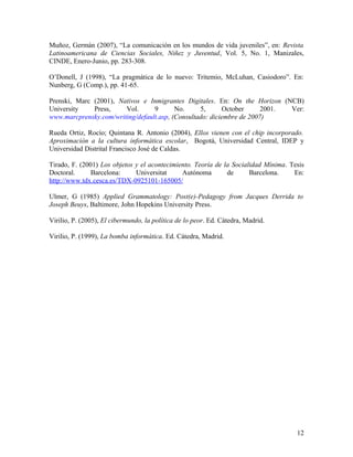 Muñoz, Germán (2007), “La comunicación en los mundos de vida juveniles”, en: Revista
Latinoamericana de Ciencias Sociales, Niñez y Juventud, Vol. 5, No. 1, Manizales,
CINDE, Enero-Junio, pp. 283-308.
O’Donell, J (1998), “La pragmática de lo nuevo: Tritemio, McLuhan, Casiodoro”. En:
Nunberg, G (Comp.), pp. 41-65.
Prenski, Marc (2001), Nativos e Inmigrantes Digitales. En: On the Horizon (NCB)
University Press, Vol. 9 No. 5, October 2001. Ver:
www.marcprensky.com/writing/default.asp, (Consultado: diciembre de 2007)
Rueda Ortiz, Rocío; Quintana R. Antonio (2004), Ellos vienen con el chip incorporado.
Aproximación a la cultura informática escolar, Bogotá, Universidad Central, IDEP y
Universidad Distrital Francisco José de Caldas.
Tirado, F. (2001) Los objetos y el acontecimiento. Teoría de la Socialidad Mínima. Tesis
Doctoral. Barcelona: Universitat Autónoma de Barcelona. En:
http://www.tdx.cesca.es/TDX-0925101-165005/
Ulmer, G (1985) Applied Grammatology: Post(e)-Pedagogy from Jacques Derrida to
Joseph Beuys, Baltimore, John Hopekins University Press.
Virilio, P. (2005), El cibermundo, la política de lo peor. Ed. Cátedra, Madrid.
Virilio, P. (1999), La bomba informática. Ed. Cátedra, Madrid.
12
 