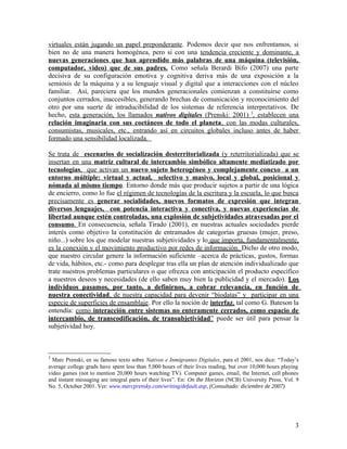 virtuales están jugando un papel preponderante. Podemos decir que nos enfrentamos, si
bien no de una manera homogénea, pero si con una tendencia creciente y dominante, a
nuevas generaciones que han aprendido más palabras de una máquina (televisión,
computador, video) que de sus padres. Como señala Berardi Bifo (2007) una parte
decisiva de su configuración emotiva y cognitiva deriva más de una exposición a la
semiosis de la máquina y a su lenguaje visual y digital que a interacciones con el núcleo
familiar. Así, pareciera que los mundos generacionales comienzan a constituirse como
conjuntos cerrados, inaccesibles, generando brechas de comunicación y reconocimiento del
otro por una suerte de intraducibilidad de los sistemas de referencia interpretativos. De
hecho, esta generación, los llamados nativos digitales (Prenski: 2001) 3
, establecen una
relación imaginaria con sus coetáneos de todo el planeta, con las modas culturales,
consumistas, musicales, etc., entrando así en circuitos globales incluso antes de haber
formado una sensibilidad localizada.
Se trata de escenarios de socialización desterritorializada (y reterritorializada) que se
insertan en una matriz cultural de intercambio simbólico altamente mediatizado por
tecnologías, que activan un nuevo sujeto heterogéneo y complejamente conexo a un
entorno múltiple: virtual y actual, selectivo y masivo, local y global, posicional y
nómada al mismo tiempo. Entorno donde más que producir sujetos a partir de una lógica
de encierro, como lo fue el régimen de tecnologías de la escritura y la escuela, lo que busca
precisamente es generar socialidades, nuevos formatos de expresión que integran
diversos lenguajes, con potencia interactiva y conectiva, y nuevas experiencias de
libertad aunque estén controladas, una explosión de subjetividades atravesadas por el
consumo. En consecuencia, señala Tirado (2001), en nuestras actuales sociedades pierde
interés como objetivo la constitución de entramados de categorías gruesas (mujer, preso,
niño...) sobre los que modelar nuestras subjetividades y lo que importa, fundamentalmente,
es la conexión y el movimiento productivo por redes de información. Dicho de otro modo,
que nuestro circular genere la información suficiente –acerca de prácticas, gustos, formas
de vida, hábitos, etc.- como para desplegar tras ella un plan de atención individualizado que
trate nuestros problemas particulares o que ofrezca con anticipación el producto específico
a nuestros deseos y necesidades (de ello saben muy bien la publicidad y el mercado). Los
individuos pasamos, por tanto, a definirnos, a cobrar relevancia, en función de
nuestra conectividad, de nuestra capacidad para devenir “biodatas” y participar en una
especie de superficies de ensamblaje. Por ello la noción de interfaz, tal como G. Bateson la
entendía: como interacción entre sistemas no enteramente cerrados, como espacio de
intercambio, de transcodificación, de transubjetividad” puede ser útil para pensar la
subjetividad hoy.
3
Marc Prenski, en su famoso texto sobre Nativos e Inmigrantes Digitales, para el 2001, nos dice: “Today’s
average college grads have spent less than 5,000 hours of their lives reading, but over 10,000 hours playing
video games (not to mention 20,000 hours watching TV). Computer games, email, the Internet, cell phones
and instant messaging are integral parts of their lives”. En: On the Horizon (NCB) University Press, Vol. 9
No. 5, October 2001. Ver: www.marcprensky.com/writing/default.asp, (Consultado: diciembre de 2007)
3
 