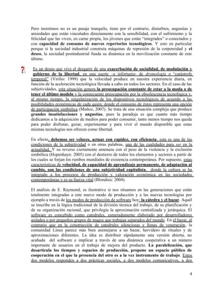 Pero insistimos no es un pasaje tranquilo, tiene por el contrario, disturbios, angustias y
ansiedades que están vinculados directamente con la sensibilidad, con el sufrimiento y la
felicidad que las viven, en carne propia, los jóvenes que están “integrados” o conectados y
con capacidad de consumo de nuevos repertorios tecnológicos. Y esto en particular
porque si la sociedad industrial construía máquinas de represión de la corporeidad y el
deseo, la sociedad postindustrial funda su dinámica en la movilización constante de este
último.
Es un deseo que vive el desgarre de una exacerbación de socialidad, de modulación y
gobierno de la libertad, en una suerte –o infortunio- de dromología o “catástrofe
temporal” (Virilio: 1999) que la velocidad produce en nuestra experiencia diaria, en
función de la aceleración tecnológica llevada a cabo en todos los sectores. En el caso de las
subjetividades, esta situación genera la preocupación constante de estar a la moda o de
tener el último modelo y la consecuente preocupación por la obsolescencia tecnológica y,
al mismo tiempo, la singularización de los dispositivos tecnológicos de acuerdo a las
posibilidades económicas de cada quien, donde el consumo de éstos representa una opción
de participación simbólica (Muñoz, 2007). Se trata de una situación compleja que produce
grandes insatisfacciones y angustias, pues la paradoja es que cuanto más tiempo
dedicamos a la adquisición de medios para poder consumir, tanto menos tiempo nos queda
para poder disfrutar, gozar, experimentar y para vivir el mundo disponible que estas
mismas tecnologías nos ofrecen como libertad.
En efecto, debemos ser veloces, actuar con rapidez, con eficiencia, esta es una de las
condiciones de la subjetividad o en otras palabras, una de las cualidades para ser en la
actualidad. Y su reverso ciertamente amenaza con el peso de la violencia y la exclusión
simbólica (Hopenhayn: 2005) con el destierro de todos los elementos y sectores a partir de
los cuales se forjan los rumbos mundiales de existencia contemporánea. Por supuesto, estas
características de velocidad, de capacidad de aprendizaje permanente, de adaptación al
cambio, son las condiciones de una subjetividad capitalista, donde la cultura se ha
integrado a los procesos de producción y valoración económica en las sociedades
contemporáneas y es su fuerza vital (Blondieu: 2004).
El análisis de E. Raymond, es ilustrativo si nos situamos en las generaciones que están
totalmente integradas a este nuevo modo de producción y a las nuevas tecnologías por
ejemplo a través de los modos de producción de software hoy: la cátedra y el bazar. Aquél
se inscribe en la lógica tradicional de la división técnica del trabajo, de su planificación y
de su organización racional, que privilegia la aproximación centralizada y jerárquica. El
software es concebido como catedrales, esmeradamente elaborado por desarrolladores
aislados o por pequeños grupos de magos que trabajan separados del mundo. En el bazar, al
contrario que en la construcción de catedrales silenciosas y llenas de veneración, la
comunidad Linux parece más bien asemejarse a un bazar, hervidero de rituales y de
aproximaciones diferentes. La idea es distribuir rápidamente una versión abierta, no
acabada del software e implicar a través de una dinámica cooperativa a un número
importante de usuarios en el trabajo de mejora del producto. La paralelización, que
desarticula los tiempos y espacios de producción, propone un espacio público de
cooperación en el que la presencia del otro es a la vez instrumento de trabajo. Estos
dos modelos responden a dos prácticas sociales, a dos modelos comunicativos, a dos
4
 