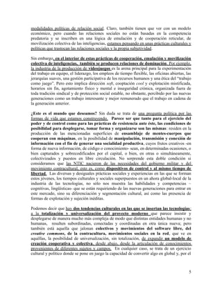 modalidades políticas de relación social. Claro, también tienen que ver con un modelo
económico, pero cuando las relaciones sociales no están basadas en la competencia
predatoria y se inscriben en una lógica de emulación y de cooperación reticular, de
movilización colectiva de las inteligencias, estamos pensando en unas prácticas culturales y
políticas que trastocan las relaciones sociales y la propia subjetividad.
Sin embargo, en el interior de estas prácticas de cooperación, emulación y movilización
colectiva de inteligencias, también se producen relaciones de dominación. Por ejemplo,
la industria de la producción de videojuegos es la arena principal para la experimentación
del trabajo en equipo, el liderazgo, los empleos de tiempo flexible, las oficinas abiertas, las
jerarquías suaves, una gestión participativa de los recursos humanos y una ética del “trabajo
como juego”. Pero esto implica dirección soft, cooptación cool y explotación mistificada,
horarios sin fin, agotamiento físico y mental e inseguridad crónica, organizada fuera de
toda tradición sindical y de protección social estable, no obstante, percibido por las nuevas
generaciones como un trabajo interesante y mejor remunerado que el trabajo en cadena de
la generación anterior.
¿Este es el mundo que deseamos? Sin duda se trata de una pregunta política por las
formas de vida que estamos construyendo. Parece ser que tanto para el ejercicio del
poder y de control como para las prácticas de resistencia ante éste, las condiciones de
posibilidad para desplegarse, tomar forma y organizarse son las mismas: residen en la
producción de las mencionadas superficies de ensamblaje de mentes-cuerpos que
cooperan con máquinas, en la posibilidad de manipulación, transmisión y conexión de
información con el fin de generar una socialidad productiva, cuyos frutos creativos -en
forma de nueva información, de código o conocimiento- sean, en determinadas ocasiones, o
bien capturados y sobrecodificados por el capital, o bien, en otras o simultáneamente,
colectivizados y puestos en libre circulación. No sorprende esta doble condición si
consideramos que las NTIC nacieron de las necesidades del gobierno militar y del
movimiento contracultural, esto es, como dispositivos de control y al mismo tiempo de
libertad. Las diversas y desiguales prácticas sociales y experiencias en las que se forman
estos jóvenes, los tiempos culturales y sociales superpuestos en un ahora global-local de la
industria de las tecnologías, no sólo nos muestra las habilidades y competencias –
cognitivas, lingüísticas- que se están requiriendo de las nuevas generaciones para entrar en
este mercado, sino su diferenciación y segmentación cultural, así como las presencia de
formas de explotación y sujeción inéditas.
Podemos decir que hay dos tendencias culturales en las que se insertan las tecnologías:
a la totalización y universalización del proyecto moderno que parece insistir y
desplegarse de manera mucho más compleja de modo que distintas entidades humanas y no
humanas, resulten subordinadas, conectadas y coordinadas en otra única nueva; pero
también está aquella que jalonan colectivos y movimientos del software libre, del
creative commons, de la contracultura, movimientos sociales en la red, que ve en
aquéllas, la posibilidad de universalización, sin totalización, de expandir un modelo de
creación cooperativa y colectiva, desde abajo, desde la articulación de conocimientos
provenientes de diferentes sujetos y campos. En cualquier caso, se trata de un ejercicio
cultural y político donde se pone en juego la capacidad de convertir algo en global y, por el
5
 