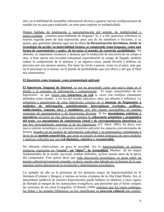 otro, en la habilidad de ensamblar información diversa y generar nuevas configuraciones de
sentido (en un caso para totalizarlo, en otras para explorar su multiplicidad).
Hemos hablado de totalización y universalización del sentido, de multiplicidad y
multivocalidad, ¿estamos pues hablando de lenguaje? Si, y a ello queremos referirnos en
nuestra segunda parte de esta exposición, pues una de las metáforas o ficciones, si se
quiere, que queremos plantear aquí nos la ofrece la Deconstrucción derridiana, donde la
tecnología sin perder su materialidad técnica, se comprende como lenguaje, como una
forma de conocimiento y poder, de inventar el mundo, de construir posibilidades. No
obstante, es importante reconocer y destacar que la traducción de una teoría de un campo a
otro, si bien aporta una novedad conceptual especialmente al campo de llegada, también
reduce la comprensión de la primera, y en algunos casos, puede llevarla a ámbitos no
previstos por sus mismos autores. Por tanto les invito a pensar, como en el amor, más que
en el personaje en si mismo, en el mundo de posibilidades que nos ofrece y del que al final
nos enamoramos.
El hipertexto como lenguaje, como gramatología aplicada
El hipertexto, lenguaje de Internet, se nos ha presentado como una nueva etapa en el
diseño y el consumo de información y comunicación. El rasgo característico de los
hipertextos es que tienen una estructura en red (a veces con confines claramente
definidos como tienden a ser los del mundo educativo, otras son abiertos e infinitos). La
estructura o arquitectura de estos hipertextos consiste en el montaje de fragmentos o
unidades de información semióticamente heterogéneas (verbales, gráficas,
audiovisuales, sonoras, etc.) y modulares, por ello mismo susceptibles en muchas
ocasiones de agrupamientos y de trayectorias diversas. Si los mecanismos retóricos y
narrativos sirvieron en otra época para sostener la coherencia semántica y pragmática
del texto, son mecanismos de consistencia visual y de correspondencia sinestésica los
que hoy principalmente sustentan la de los hipertextos (Cf. Abril: 2003). Es decir, este
nuevo entorno tecnológico en principio permitiría subvertir los espacios convencionales de
lectura, basados en un modelo de información individual y en potenciarlos virtualmente a
favor de un modelo conectivista, que pone en tensión el orden jerárquico de otros modelos
y matrices culturales por una red dinámica, colectiva y reconstruible.
No obstante relativicemos un poco la novedad. Así la hipertextualidad, en primera
instancia, representa un “exceso”, un “hiper”, de textualidad. Muchos de los rasgos
fundamentales de su modus operandi, estaban definidos, incluso mucho antes de la época
del computador. Esto quiere decir que toda innovación tecnológica, se gesta sobre un
paisaje cultural previamente roturado, es decir, mucho más labrado por la historia de lo que
suponen ciertos discursos de la revolución y determinismo tecnológico.
Un ejemplo de ello es la presencia de los primeros rasgos de hipertextualidad en la
literatura (Cortázar y Borges), e incluso en textos cristianos de la Alta Edad Media. Así, el
antecedente medieval de nuestros hipervínculos puede hallarse en números y otros signos
de llamada al margen de los manuscritos evangélicos, que permitían que el lector cotejara
las versiones de los otros Evangelios. O’Donell (1998) concluye que los viejos catálogos,
las fichas y las actuales bibliotecas on-line manifiestan un proyecto cultural más amplio:
6
 