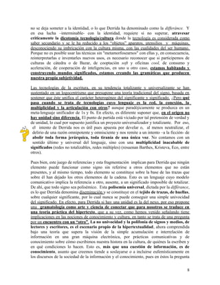 no se deja someter a la identidad, o lo que Derrida ha denominado como la differánce. Y
en esa lucha –interminable- con la identidad, requiere si no superar, atravesar
críticamente la dicotomía tecnología/cultura donde la tecnología es considerada como
saber secundario y se le ha reducido a los “objetos” aparatos, utensilios y máquinas,
desconociendo su imbricación con la cultura misma, con las cualidades del ser humano.
Porque no es posible usar las técnicas sin "metamorfosearnos" con ellas y, en consecuencia,
reinterpretarlas e inventarles nuevos usos, es necesario reconocer que si participemos de
culturas de cátedra o de Bazar, de cooptación soft y oficinas cool, de consumo y
aceleración, de cooperación de inteligencias, en uno u otro caso, estamos habitando y
construyendo mundos significados, estamos creando las gramáticas que producen
nuestra propia subjetividad.
Las tecnologías de la escritura, en su tendencia totalizante y universalizante se han
sustentado en un logocentrismo que presupone una teoría tradicional del signo, basada en
sostener que éste unifica el carácter heterogéneo del significante y significado. ¿Pero qué
pasa cuando se trata de tecnologías cuyo lenguaje es la red, la conexión, la
multiplicidad y la articulación con otros? aunque paradójicamente se produzca en un
meta-lenguaje unificador de 1s y 0s. En efecto, es diferente suponer que, en el origen no
hay unidad sino diferencia. El punto de partida está viciado por tal pretensión de verdad y
de unidad, lo cual por supuesto justifica un proyecto universalizador y totalizante. Por eso,
el intento de Derrida nos es útil pues apuesta por develar o, al menos neutralizar, el
delirio de una razón omnipotente y omnisciente y nos remite a un intento –a la ficción- de
abolir toda forma jerárquica, toda tiranía de una única voz. No contamos con un
sentido último y universal del lenguaje, sino con una multiplicidad inacabable de
significados (redes no totalizables, redes múltiples) (resuenan Barthes, Kristeva, Eco, entre
otros).
Pues bien, este juego de referencias y esta fragmentación implican para Derrida que ningún
elemento puede funcionar como signo sin referirse a otros elementos que no están
presentes, y al mismo tiempo, todo elemento se constituye sobre la base de las trazas que
sobre él han dejado los otros elementos de la cadena. Esto es un lenguaje cuyo modelo
comunicativo implica la referencia a otro, ausente, a un significado imposible de totalizar.
De ahí, que todo signo sea polisémico. Esta polisemia universal, dictada por la différance,
es lo que Derrida denomina diseminación y se constituye en el tejido de trazas, de huellas,
sobre cualquier significante, por lo cual nunca se puede conseguir una simple univocidad
del significado. En efecto, para Derrida si hay una unidad es la del nexo, por eso propone
una gramatología como arte y ciencia de conectar que para nosotros se traduce en
una teoría práctica del hipertexto, que a su vez, como hemos venido señalando tiene
implicaciones en las nociones de conocimiento y cultura, en tanto se trata de una pregunta
por un encuentro con un “otro”. La no univocidad y la polifonia de signos y medios, de
lectores y escritores, es el escenario propio de la hipertextualidad, ahora comprendida
bajo una teoría que supera la visión de la simple acumulación e interrelación de
información en una gran máquina electrónica, por prácticas comunicativas y de
conocimiento sobre cómo escribimos nuestra histora en la cultura, de quiénes la escriben y
en qué condiciones lo hacen. Esto es, más que una cuestión de información, es de
conocimiento, asunto que creemos tiende a soslayarse o a incluirse eufemísticamente en
los discursos de la sociedad de la información y el conocimiento, pues en éstos la pregunta
8
 