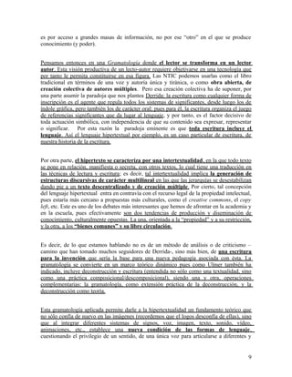 es por acceso a grandes masas de información, no por ese “otro” en el que se produce
conocimiento (y poder).
Pensamos entonces en una Gramatología donde el lector se transforma en un lector
autor. Esta visión productiva de un lecto-autor requiere objetivarse en una tecnología que
por tanto le permita constituirse en esa figura. Las NTIC podemos usarlas como el libro
tradicional en términos de una voz y autoría única y tiránica, o como obra abierta, de
creación colectiva de autores múltiples. Pero esa creación colectiva ha de suponer, por
una parte asumir la paradoja que nos plantea Derrida: la escritura como cualquier forma de
inscripción es el agente que regula todos los sistemas de significantes, desde luego los de
índole gráfica, pero también los de carácter oral; pues para él, la escritura organiza el juego
de referencias significantes que da lugar al lenguaje, y por tanto, es el factor decisivo de
toda actuación simbólica, con independencia de que su contenido sea expresar, representar
o significar. Por esta razón la paradoja eminente es que toda escritura incluye el
lenguaje. Así el lenguaje hipertextual por ejemplo, es un caso particular de escritura, de
nuestra historia de la escritura.
Por otra parte, el hipertexto se caracteriza por una intertextualidad, en la que todo texto
se pone en relación, manifiesta o secreta, con otros textos, lo cual tiene una traducción en
las técnicas de lectura y escritura; es decir, tal intertextualidad implica la generación de
estructuras discursivas de carácter multilineal en las que las jerarquías se desestabilizan
dando pie a un texto descentralizado y de creación múltiple. Por cierto, tal concepción
del lenguaje hipertextual entra en contravía con el recurso legal de la propiedad intelectual,
pues estaría más cercano a propuestas más culturales, como el creative commons, el copy
left, etc. Este es uno de los debates más interesantes que hemos de afrontar en la academia y
en la escuela, pues efectivamente son dos tendencias de producción y diseminación de
conocimiento, culturalmente opuestas. La una, orientada a la “propiedad” y a su restricción,
y la otra, a los “bienes comunes” y su libre circulación.
Es decir, de lo que estamos hablando no es de un método de análisis o de criticismo –
camino que han tomado muchos seguidores de Derrida-, sino más bien, de una escritura
para la invención que sería la base para una nueva pedagogía asociada con ésta. La
gramatología se convierte en un marco teórico dinámico pues como Ulmer también ha
indicado, incluye deconstrucción y escritura (entendida no sólo como una textualidad, sino
como una práctica composicional/descomposicional), siendo una y otra, operaciones
complementarias: la gramatología, como extensión práctica de la deconstrucción, y la
deconstrucción como teoría.
Esta gramatología aplicada permite darle a la hipertextualidad un fundamento teórico que
no sólo confía de nuevo en las imágenes (recordemos que el logos desconfía de ellas), sino
que al integrar diferentes sistemas de signos, voz, imagen, texto, sonido, vídeo,
animaciones, etc., establece una nueva condición de las formas de lenguaje,
cuestionando el privilegio de un sentido, de una única voz para articularse a diferentes y
9
 