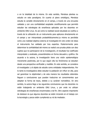 o en la totalidad de la misma. En este sentido, Mendoza plantea su
estudio en este paradigma. En cuanto al plano ontológico, Mendoza
estudia la variable directamente en el campo, a través de una encuesta
validada y con una confiabilidad aceptable científicamente que permitió
estudiar las estrategias de enseñanza aplicadas por los docentes en
ambiente GNU Linux. Es así como la realidad social estudiada se cosifica a
través de la utilización de un instrumento para aplicarse directamente en
el campo y ser interpretado probabilísticamente.La misma es percibida
como una realidad objetiva externa al investigador.En otro orden de ideas
el instrumento fue validado por tres expertos. Posteriormente para
determinar la confiabilidad del mismo se realizó una prueba piloto con diez
sujetos que no participaron de la investigación, el resultado fue codificado
interpretado y analizado, presentándolos en forma decuadro y gráfico. De
acuerdo a la autora, la investigación tiene una visión epistemológica
meramente positivista, por lo que según ella los fenómenos se estudian
desde una perspectiva verificable y medible. En este sentido, se considera
al investigador y al objeto de estudio como entidades independientes. Por
lo tanto la investigadora debe estudiar la población sin influir en ella, para
así garantizar la objetividad y de esta manera los resultados obtenidos
lleguen a conclusiones que puedan traducirse en conocimientos que
adoptan la forma de leyes, debido a su carácter nomotético. En otro
sentido, la autora llego a las siguientes conclusiones que los docentes no
están trabajando en ambiente GNU Linux, y por ende no utilizan
estrategias de enseñanzas encaminadas a tal fin. Otro aspecto importante
de destacar es que algunos docentes se están iniciando en el trabajo con
la tecnología y pocos están cumpliendo su rol de mediador.
 
