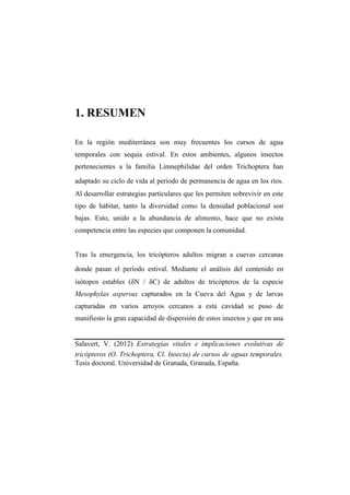 1. RESUME

En la región mediterránea son muy frecuentes los cursos de agua
temporales con sequía estival. En estos ambientes, algunos insectos
pertenecientes a la familia Limnephilidae del orden Trichoptera han

adaptado su ciclo de vida al periodo de permanencia de agua en los ríos.
Al desarrollar estrategias particulares que les permiten sobrevivir en este
tipo de hábitat, tanto la diversidad como la densidad poblacional son
bajas. Esto, unido a la abundancia de alimento, hace que no exista
competencia entre las especies que componen la comunidad.


Tras la emergencia, los tricópteros adultos migran a cuevas cercanas

donde pasan el periodo estival. Mediante el análisis del contenido en
isótopos estables (δN / δC) de adultos de tricópteros de la especie
Mesophylax aspersus capturados en la Cueva del Agua y de larvas
capturadas en varios arroyos cercanos a esta cavidad se puso de
manifiesto la gran capacidad de dispersión de estos insectos y que en una


Salavert, V. (2012) Estrategias vitales e implicaciones evolutivas de
tricópteros (O. Trichoptera, Cl. Insecta) de cursos de aguas temporales.
Tesis doctoral. Universidad de Granada, Granada, España.
 