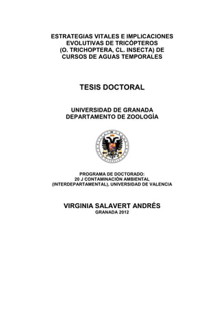 ESTRATEGIAS VITALES E IMPLICACIONES
    EVOLUTIVAS DE TRICÓPTEROS
  (O. TRICHOPTERA, CL. INSECTA) DE
   CURSOS DE AGUAS TEMPORALES




          TESIS DOCTORAL


      UNIVERSIDAD DE GRANADA
     DEPARTAMENTO DE ZOOLOGÍA




           PROGRAMA DE DOCTORADO:
         20 J CONTAMINACIÓN AMBIENTAL
(INTERDEPARTAMENTAL), UNIVERSIDAD DE VALENCIA




    VIRGINIA SALAVERT ANDRÉS
                GRANADA 2012
 