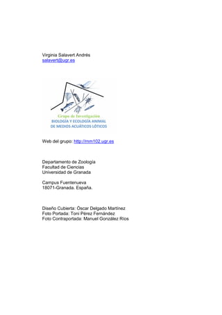 Virginia Salavert Andrés
salavert@ugr.es




Web del grupo: http://rnm102.ugr.es



Departamento de Zoología
Facultad de Ciencias
Universidad de Granada

Campus Fuentenueva
18071-Granada. España.



Diseño Cubierta: Óscar Delgado Martínez
Foto Portada: Toni Pérez Fernández
Foto Contraportada: Manuel González Ríos
 