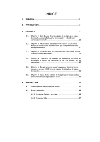ÍNDICE
1.   RESUMEN………………………………………………………………….…..1


2.   INTRODUCCIÓN…………………………………………………………….…5


3.   OBJETIVOS……….………………………………...…………………..........21

     3.1.   Objetivo 1: Ciclo de vida de una especie de tricóptero de aguas
            temporales: desarrollo larvario, alimentación y relación con
            variables ambientales………………………………………………...22

     3.2.   Objetivo 2: Influencia de las condiciones bióticas en un arroyo
            temporal: interacciones entre taxones que comparten el mismo
            recurso alimenticio……………………...........................................24

     3.3.   Objetivo 3: Procedencia de tricópteros adultos capturados en una
            cueva durante la estivación………………………………………….26

     3.4.   Objetivo 4: Inventario de especies de tricópteros troglófilos en
            Andalucía y tiempo de permanencia de los adultos en las
            cavidades………………………………………………………………29

     3.5.   Objetivo 5: Comportamiento sexual y evolución del dimorfismo
            sexual en tamaño (SSD) en una especie de tricóptero de aguas
            temporales……………………………………………………………..30

     3.6.   Objetivo 6: Salida de los adultos de tricópteros de las cavidades:
            sincronización con el periodo de lluvias……………………………33


4.   METODOLOGÍA…..………………………………………………………......37

     4.1.   Los tricópteros como objeto de estudio…………………………….37

     4.2.   Áreas de estudio………………………………………………………44

            4.2.1. Arroyo de Cañada Hermosa………………………………….44

            4.2.2. Arroyo de Sillar………………………………………………...47
 