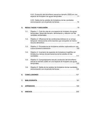 4.8.5. Evolución del dimorfismo sexual en tamaño (SSD) en una
            especie de tricóptero de aguas temporales………………………..71

            4.8.6. Salida de los adultos de tricópteros de las cavidades:
            sincronización con el periodo de lluvias……………………………74


5.   RESULTADOS Y DISCUSIÓN…………..…………………………………..75

     5.1.   Objetivo 1: Ciclo de vida de una especie de tricóptero de aguas
            temporales: desarrollo larvario, alimentación y relación con las
            variables ambientales………………………………………………...7

     5.2.   Objetivo 2: Influencia de las condiciones bióticas en un arroyo
            temporal: interacciones entre taxones que comparten el mismo
            recurso alimenticio……………………………………………….…...90

     5.3.   Objetivo 3: Procedencia de tricópteros adultos capturados en una
            cueva durante la estivación………………………………………...105

     5.4.   Objetivo 4: Inventario de especies de tricópteros troglófilos en
            Andalucía y tiempo de permanencia de los adultos en las
            cavidades…………………………………………………………….111

     5.5.   Objetivo 5: Comportamiento sexual y evolución del dimorfismo
            sexual en tamaño (SSD) en una especie de tricóptero de aguas
            temporales…………………………..…………………………….…123

     5.6.   Objetivo 6: Salida de los adultos de tricópteros de las cavidades:
            sincronización con el periodo de lluvias……………………….…139


6.   CONCLUSIONES…………………………………………………………...157


7.   BIBLIOGRAFÍA………………………………………………………………161


8.   APÉNDICES…………………………..……………...................................185


9.   ANEXOS……………...………………………………………………………205
 