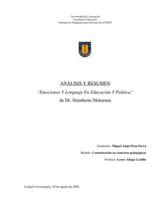 Universidad de Concepción
                                        Facultad de Educación
                          Postítulo en Pedagogía para Docentes de la EMTP




                           ANÁLISIS Y RESUMEN
         “Emociones Y Lenguaje En Educación Y Política”
                           de Dr. Humberto Maturana




                                                           Estudiante: Miguel Angel Poza Parra

                                              Módulo: Comunicación en contextos pedagógicos

                                                                  Profesor: Lester Aliaga Castillo




Ciudad Universitaria, 29 de agosto de 2009.
 