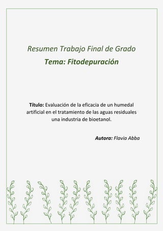 Resumen Trabajo Final de Grado
Tema: Fitodepuración
Título: Evaluación de la eficacia de un humedal
artificial en el tratamiento de las aguas residuales
una industria de bioetanol.
Autora: Flavia Abba
 